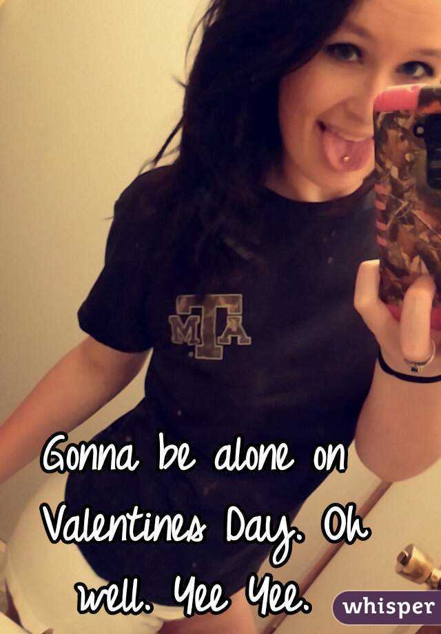 Gonna be alone on Valentines Day. Oh well. Yee Yee. 