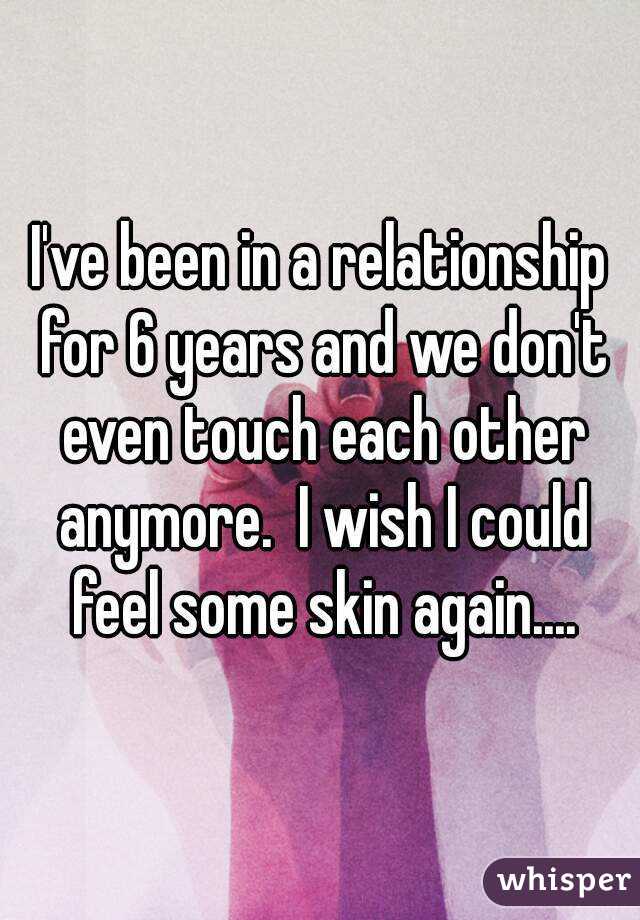 I've been in a relationship for 6 years and we don't even touch each other anymore.  I wish I could feel some skin again....