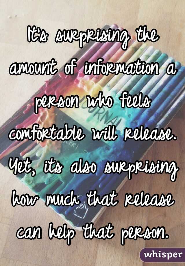 It's surprising the amount of information a person who feels comfortable will release.
Yet, its also surprising how much that release can help that person.