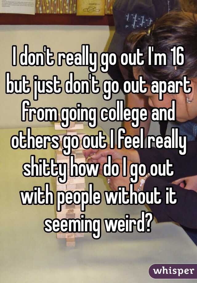 I don't really go out I'm 16 but just don't go out apart from going college and others go out I feel really shitty how do I go out with people without it seeming weird?