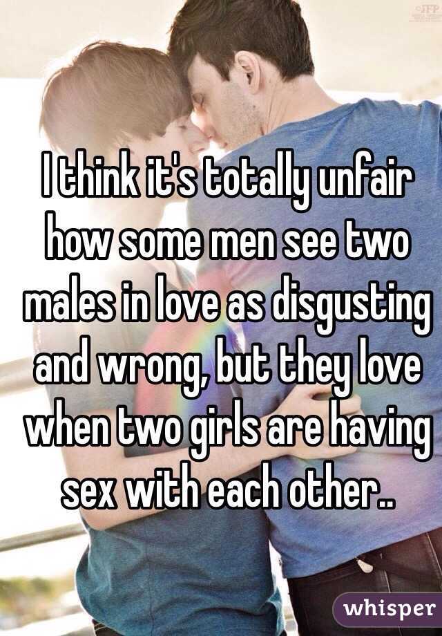 I think it's totally unfair how some men see two males in love as disgusting and wrong, but they love when two girls are having sex with each other.. 