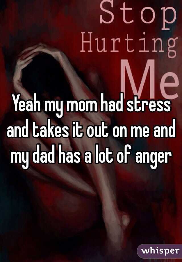 Yeah my mom had stress and takes it out on me and my dad has a lot of anger 