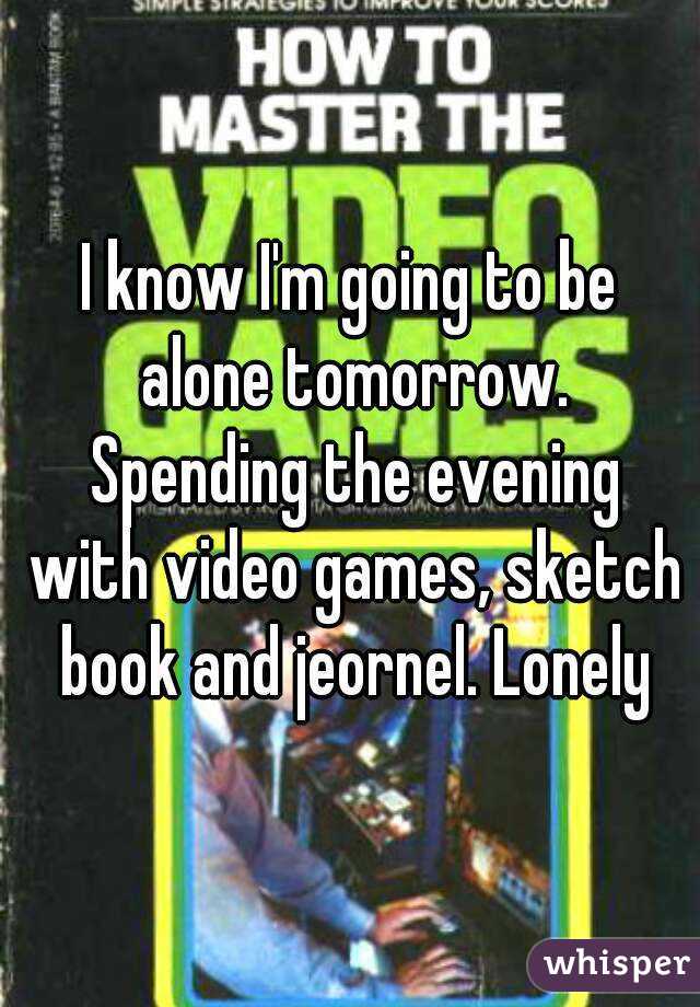 I know I'm going to be alone tomorrow. Spending the evening with video games, sketch book and jeornel. Lonely
