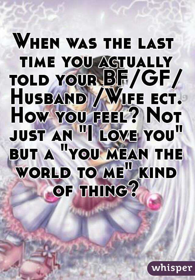When was the last time you actually told your BF/GF/ Husband /Wife ect. How you feel? Not just an "I love you" but a "you mean the world to me" kind of thing?
