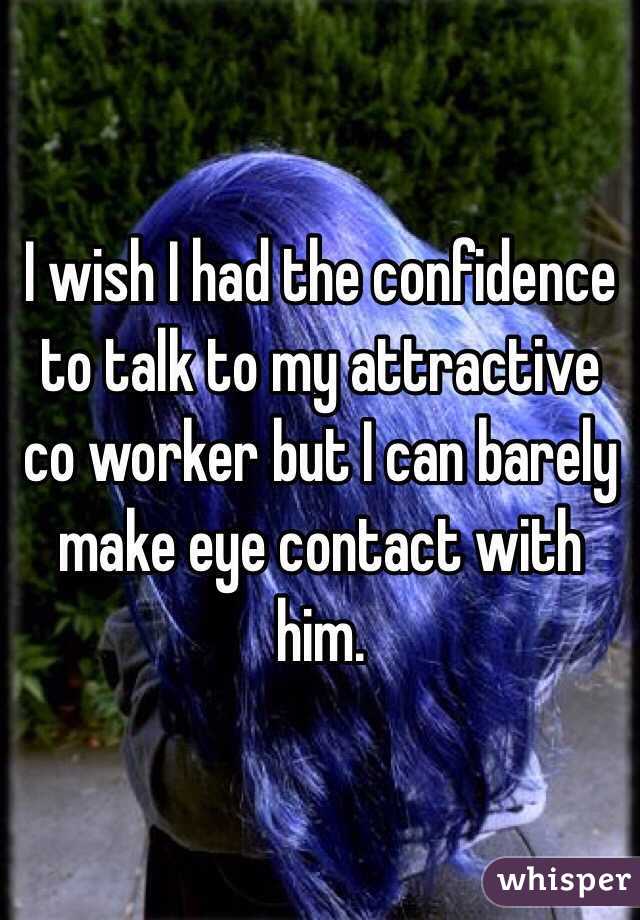 I wish I had the confidence to talk to my attractive co worker but I can barely make eye contact with him. 