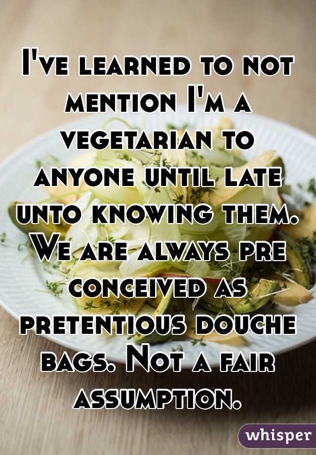 I've learned to not mention I'm a vegetarian to anyone until late unto knowing them. We are always pre conceived as pretentious douche bags. Not a fair assumption. 