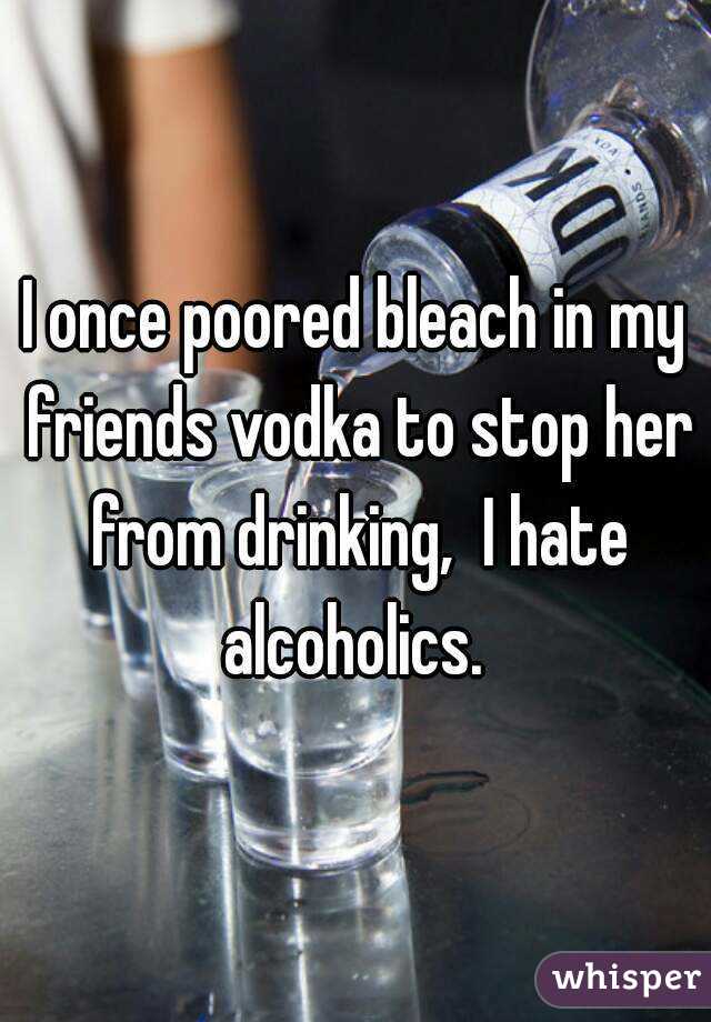 I once poored bleach in my friends vodka to stop her from drinking,  I hate alcoholics. 
