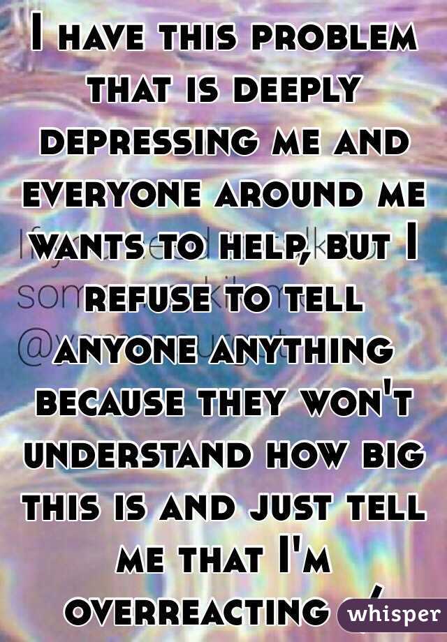I have this problem that is deeply depressing me and everyone around me wants to help, but I refuse to tell anyone anything because they won't understand how big this is and just tell me that I'm overreacting :/
