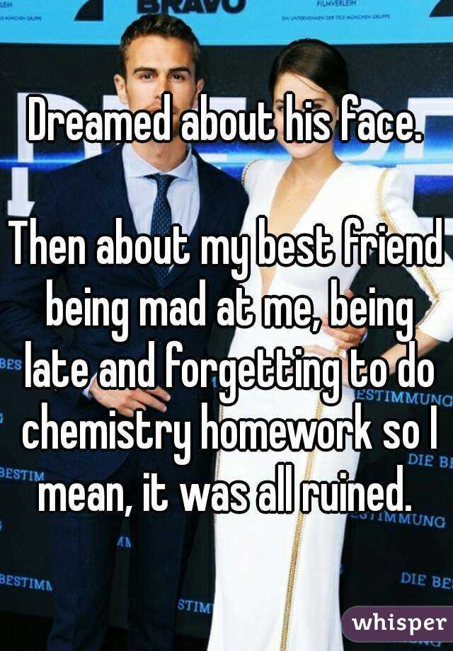 Dreamed about his face.

Then about my best friend being mad at me, being late and forgetting to do chemistry homework so I mean, it was all ruined. 