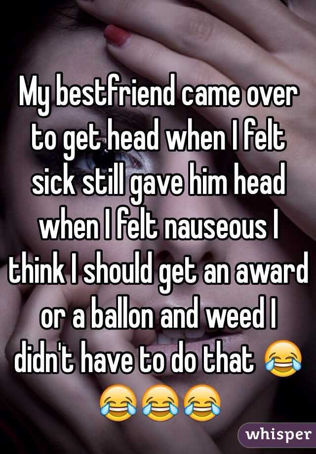 My bestfriend came over to get head when I felt sick still gave him head when I felt nauseous I think I should get an award or a ballon and weed I didn't have to do that 😂😂😂😂