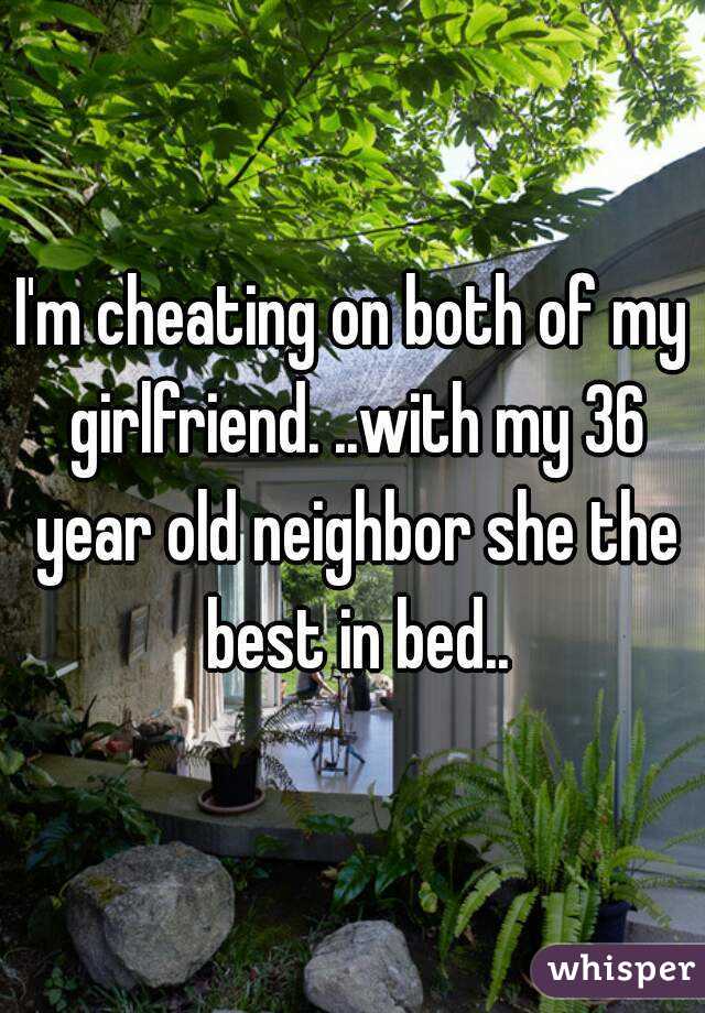 I'm cheating on both of my girlfriend. ..with my 36 year old neighbor she the best in bed..