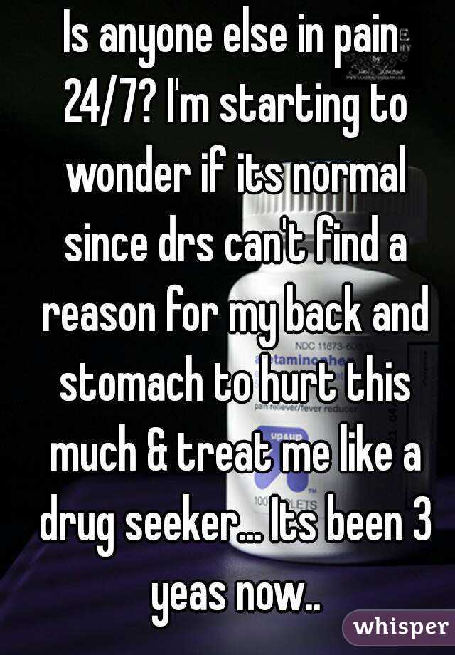 Is anyone else in pain 24/7? I'm starting to wonder if its normal since drs can't find a reason for my back and stomach to hurt this much & treat me like a drug seeker... Its been 3 yeas now..