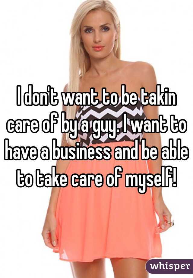 I don't want to be takin care of by a guy. I want to have a business and be able to take care of myself!