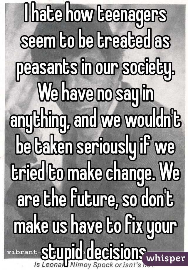 I hate how teenagers seem to be treated as peasants in our society. We have no say in anything, and we wouldn't be taken seriously if we tried to make change. We are the future, so don't make us have to fix your stupid decisions.