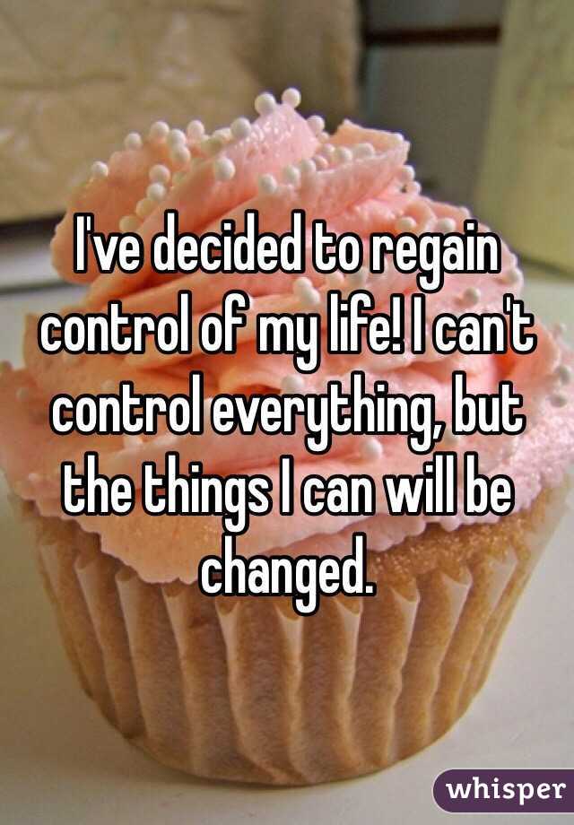 I've decided to regain control of my life! I can't control everything, but the things I can will be changed. 
