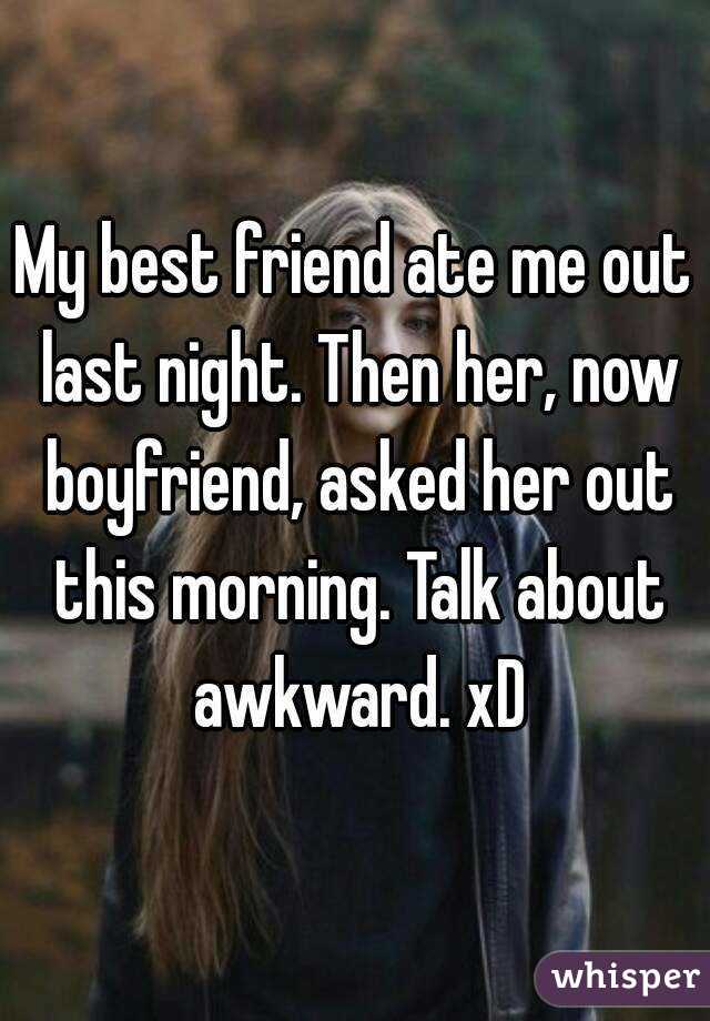 My best friend ate me out last night. Then her, now boyfriend, asked her out this morning. Talk about awkward. xD