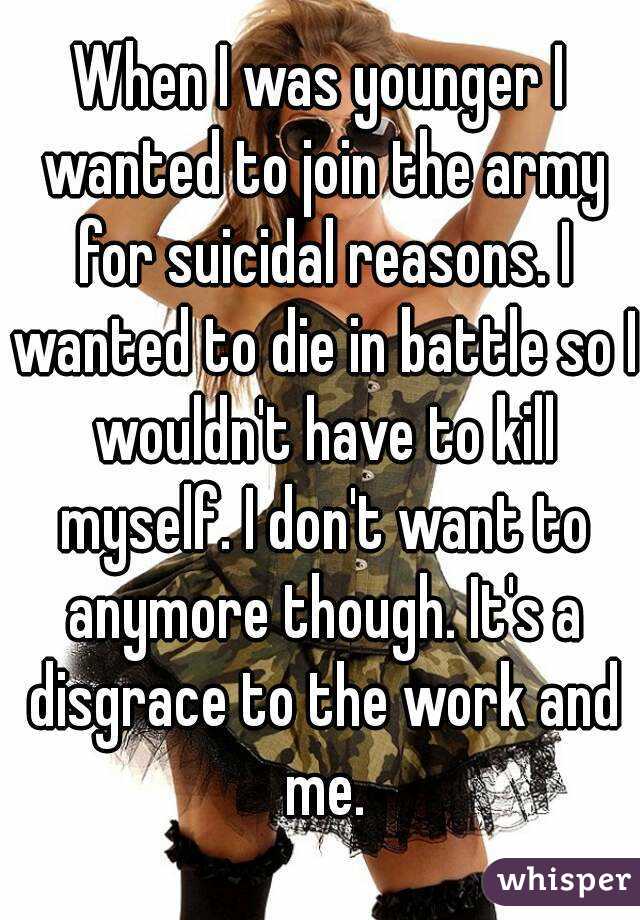 When I was younger I wanted to join the army for suicidal reasons. I wanted to die in battle so I wouldn't have to kill myself. I don't want to anymore though. It's a disgrace to the work and me.