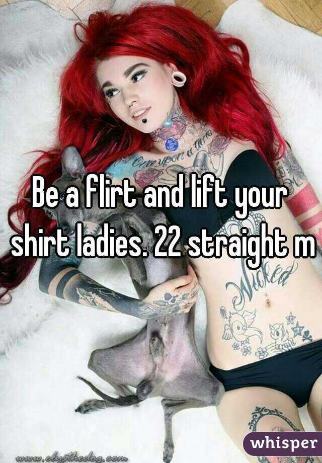 Be a flirt and lift your shirt ladies. 22 straight m