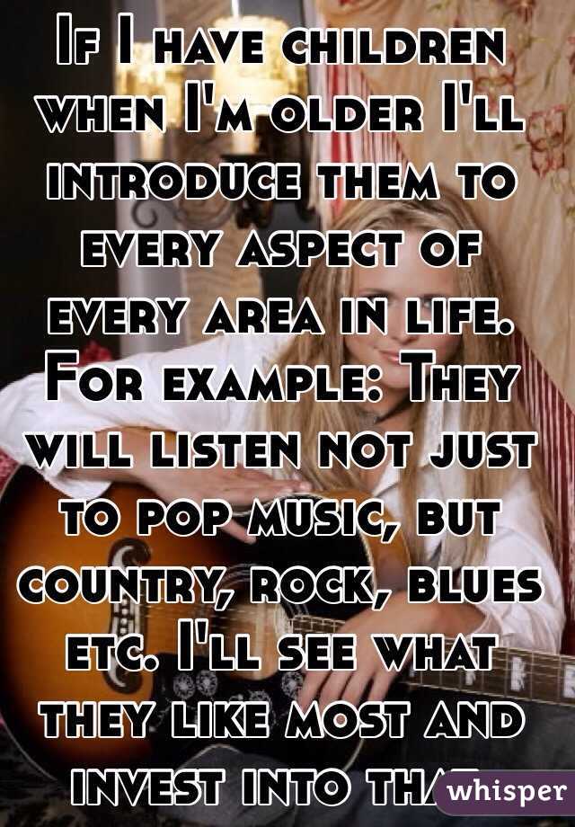 If I have children when I'm older I'll introduce them to every aspect of every area in life. For example: They will listen not just to pop music, but country, rock, blues etc. I'll see what they like most and invest into that. 