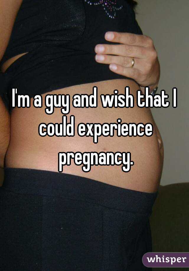 I'm a guy and wish that I could experience pregnancy.