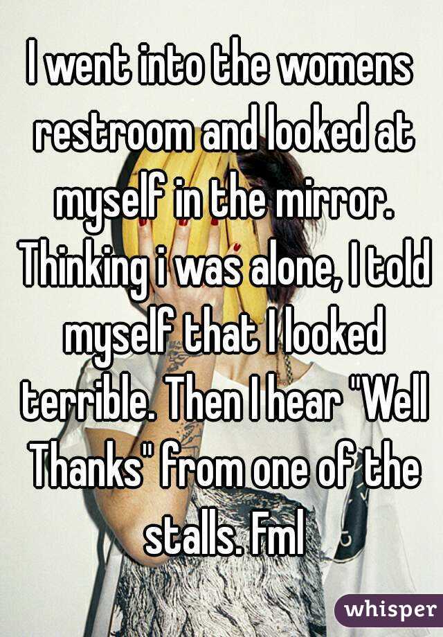 I went into the womens restroom and looked at myself in the mirror. Thinking i was alone, I told myself that I looked terrible. Then I hear "Well Thanks" from one of the stalls. Fml