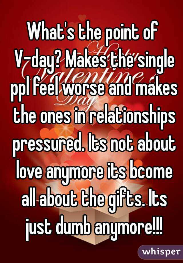 What's the point of V-day? Makes the single ppl feel worse and makes the ones in relationships pressured. Its not about love anymore its bcome all about the gifts. Its just dumb anymore!!!