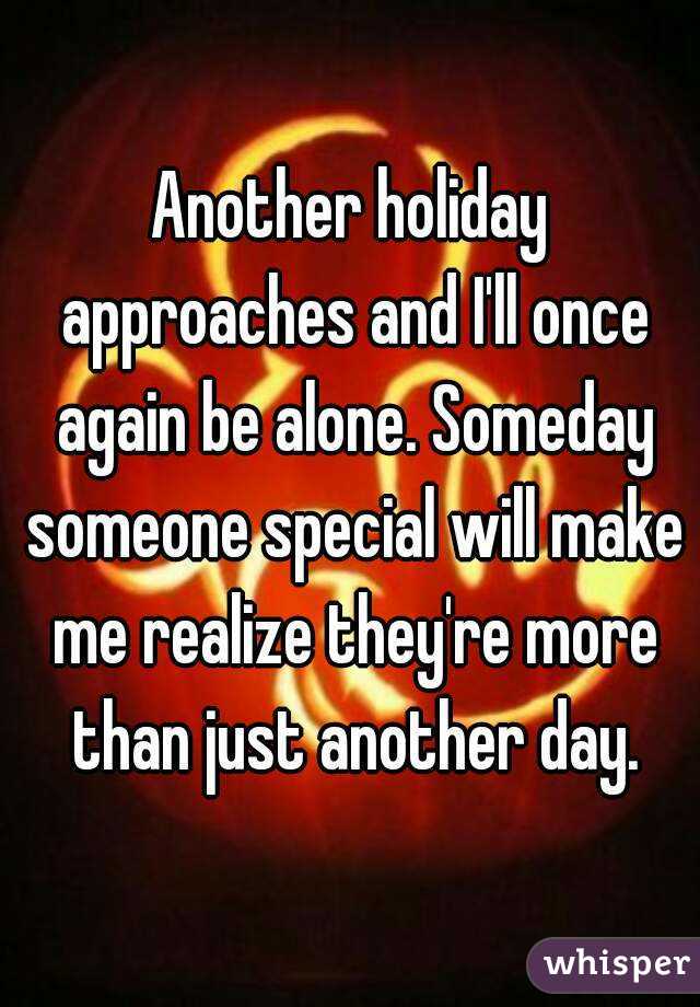 Another holiday approaches and I'll once again be alone. Someday someone special will make me realize they're more than just another day.
