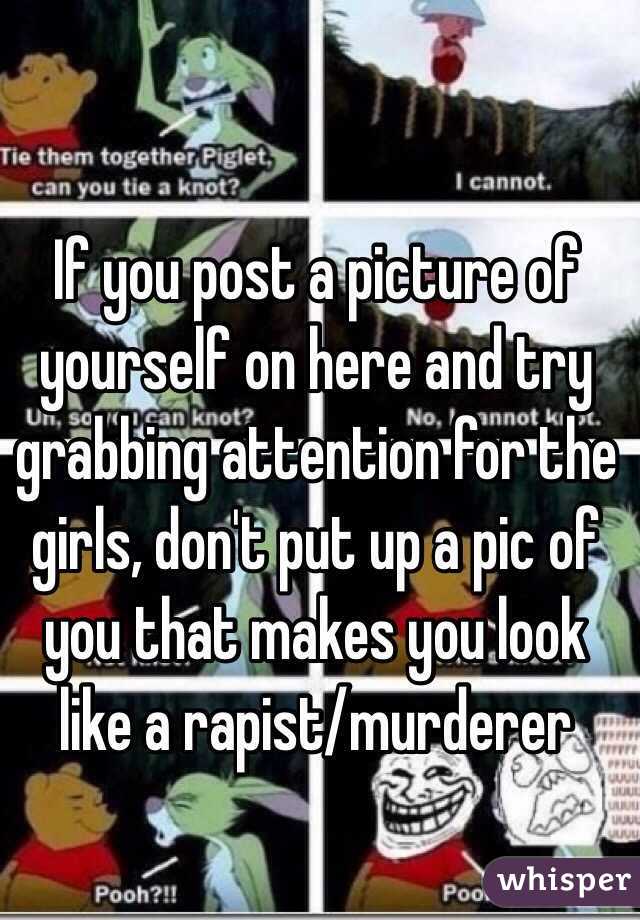 If you post a picture of yourself on here and try grabbing attention for the girls, don't put up a pic of you that makes you look like a rapist/murderer