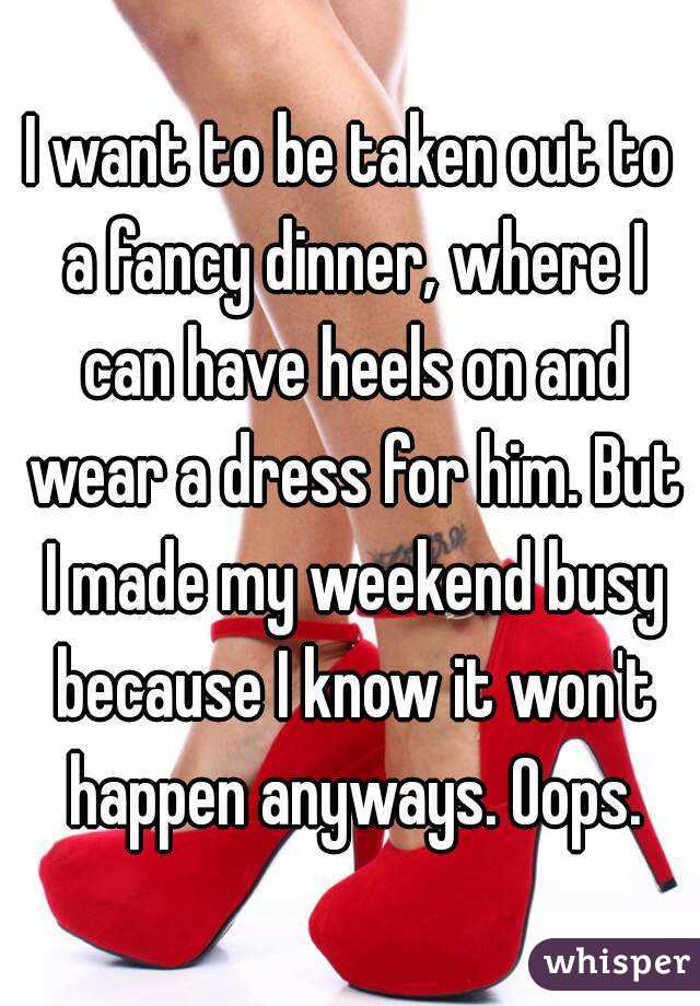 I want to be taken out to a fancy dinner, where I can have heels on and wear a dress for him. But I made my weekend busy because I know it won't happen anyways. Oops.