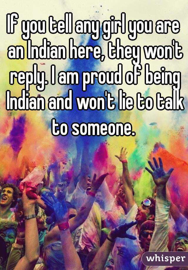 If you tell any girl you are an Indian here, they won't reply. I am proud of being Indian and won't lie to talk to someone. 