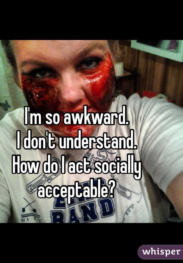 I'm so awkward. 
I don't understand. 
How do I act socially acceptable?