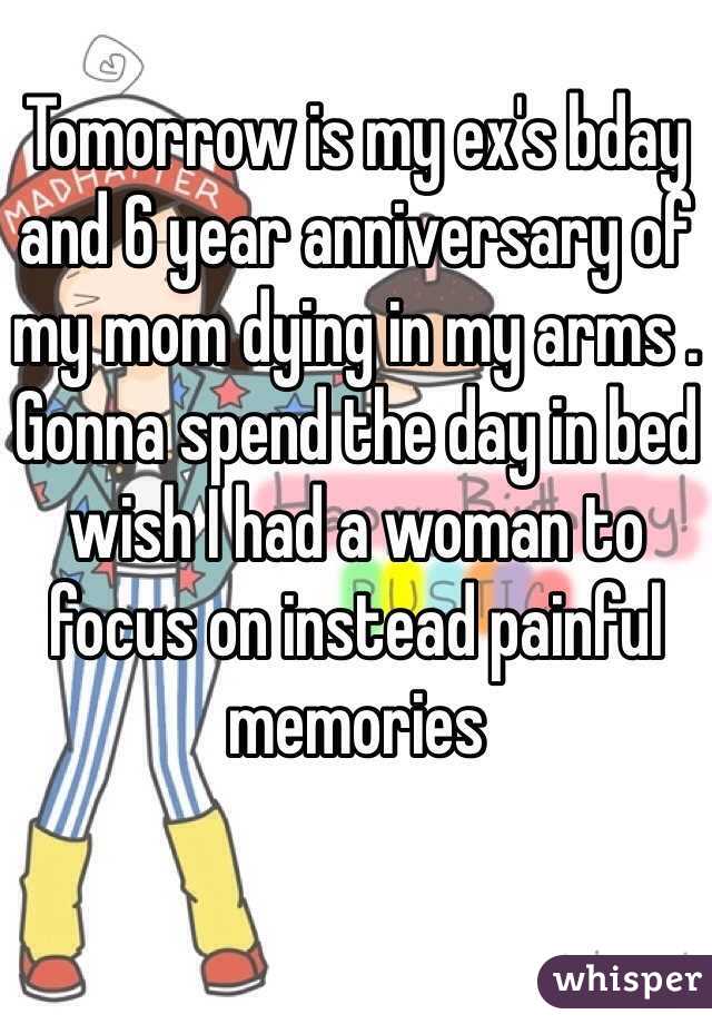 Tomorrow is my ex's bday and 6 year anniversary of my mom dying in my arms . Gonna spend the day in bed wish I had a woman to focus on instead painful memories 
