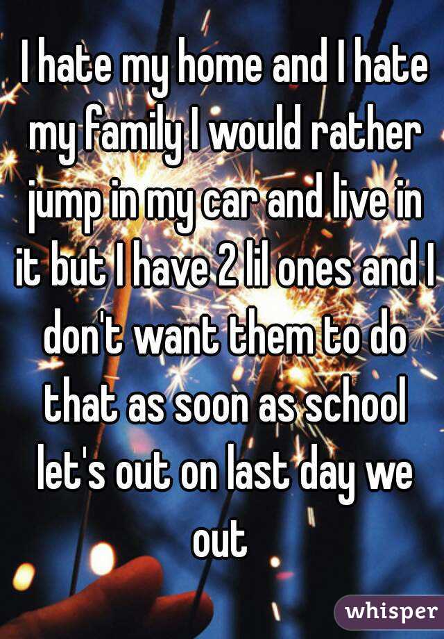  I hate my home and I hate my family I would rather jump in my car and live in it but I have 2 lil ones and I don't want them to do that as soon as school let's out on last day we out 