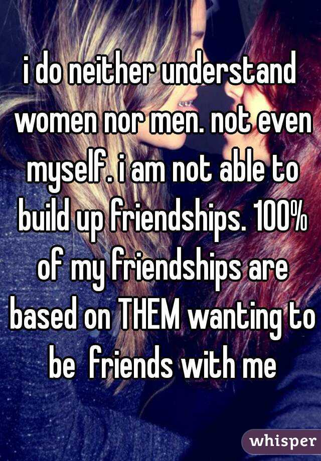 i do neither understand women nor men. not even myself. i am not able to build up friendships. 100% of my friendships are based on THEM wanting to be  friends with me