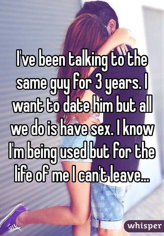 I've been talking to the same guy for 3 years. I want to date him but all we do is have sex. I know I'm being used but for the life of me I can't leave...