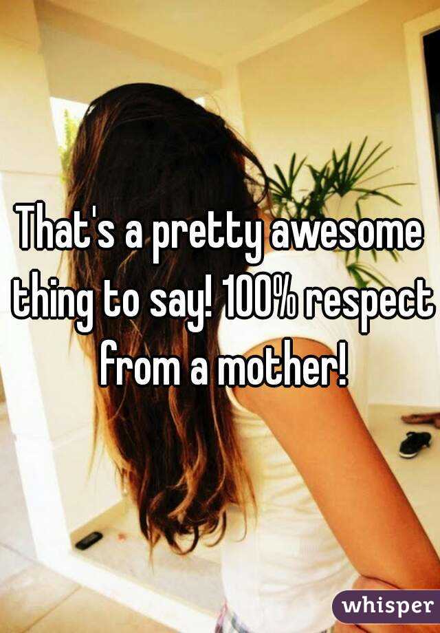 That's a pretty awesome thing to say! 100% respect from a mother!