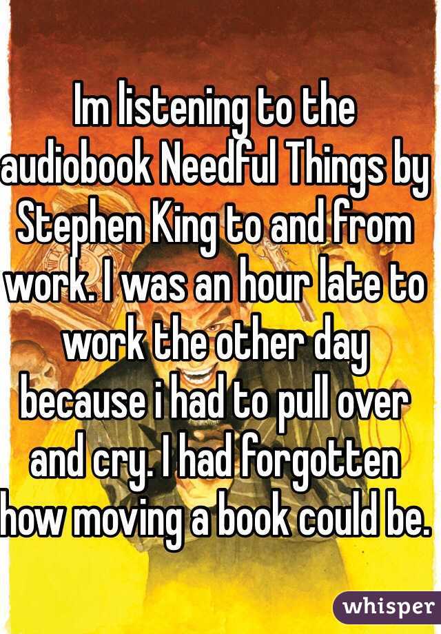 Im listening to the audiobook Needful Things by Stephen King to and from work. I was an hour late to work the other day because i had to pull over and cry. I had forgotten how moving a book could be.
