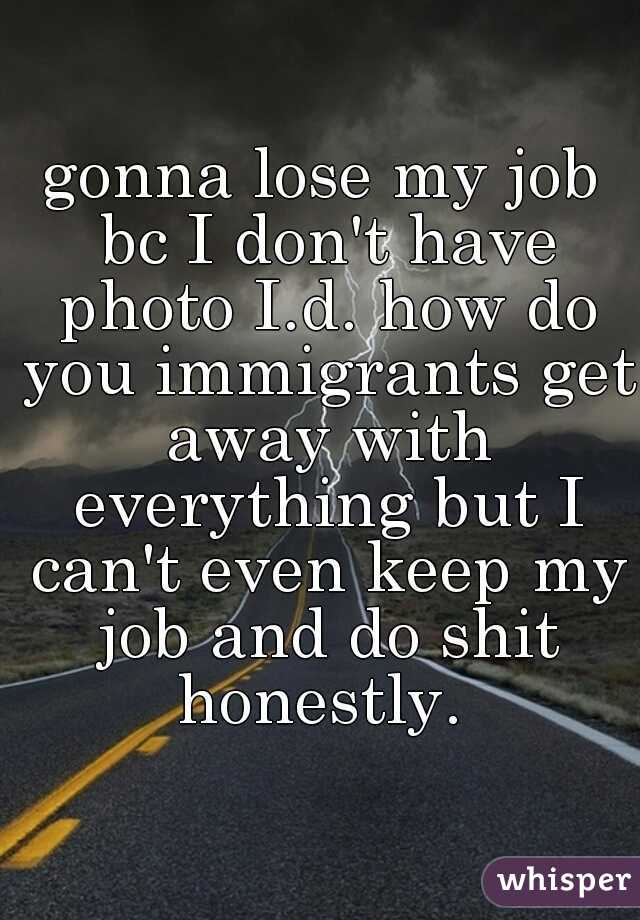 gonna lose my job bc I don't have photo I.d. how do you immigrants get away with everything but I can't even keep my job and do shit honestly. 