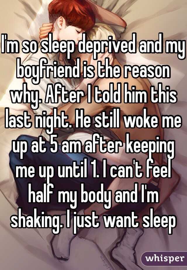 I'm so sleep deprived and my boyfriend is the reason why. After I told him this last night. He still woke me up at 5 am after keeping me up until 1. I can't feel half my body and I'm shaking. I just want sleep
