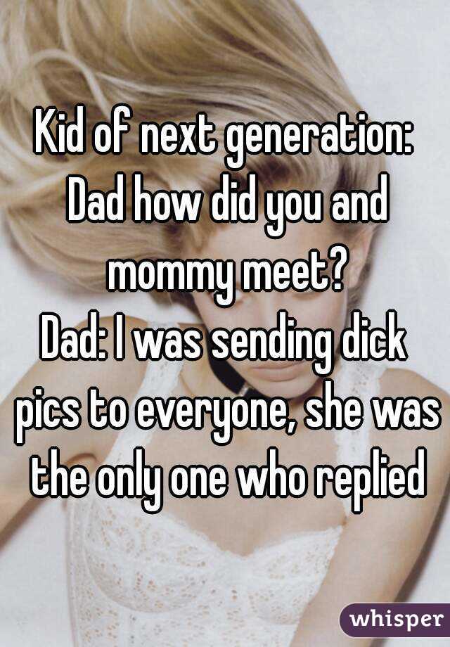 Kid of next generation: Dad how did you and mommy meet?
Dad: I was sending dick pics to everyone, she was the only one who replied