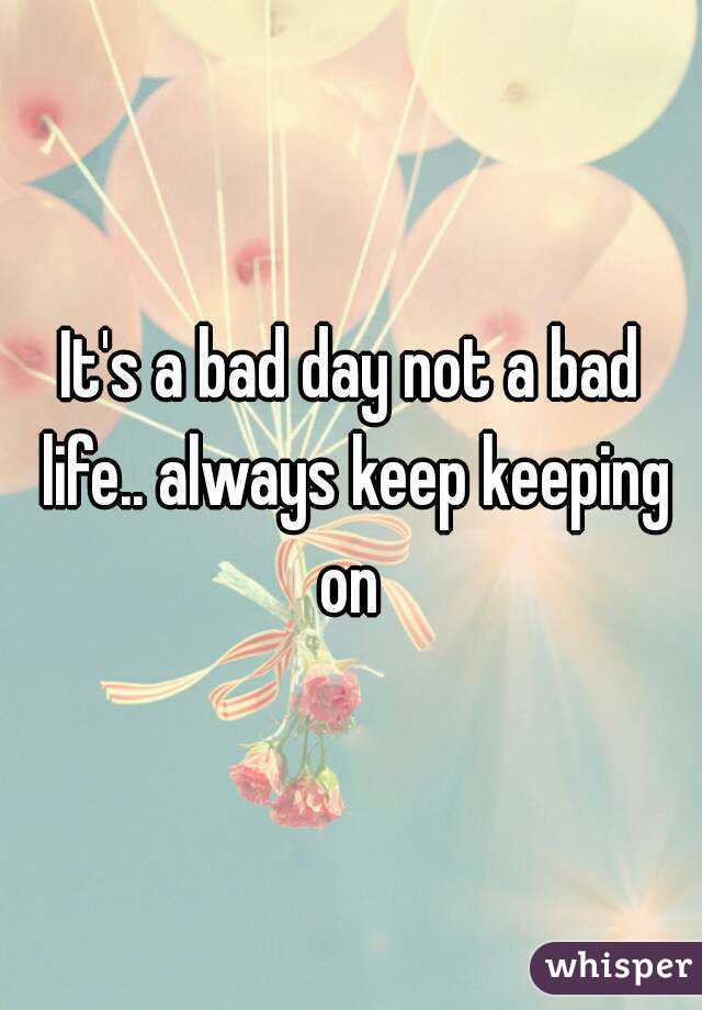 It's a bad day not a bad life.. always keep keeping on 