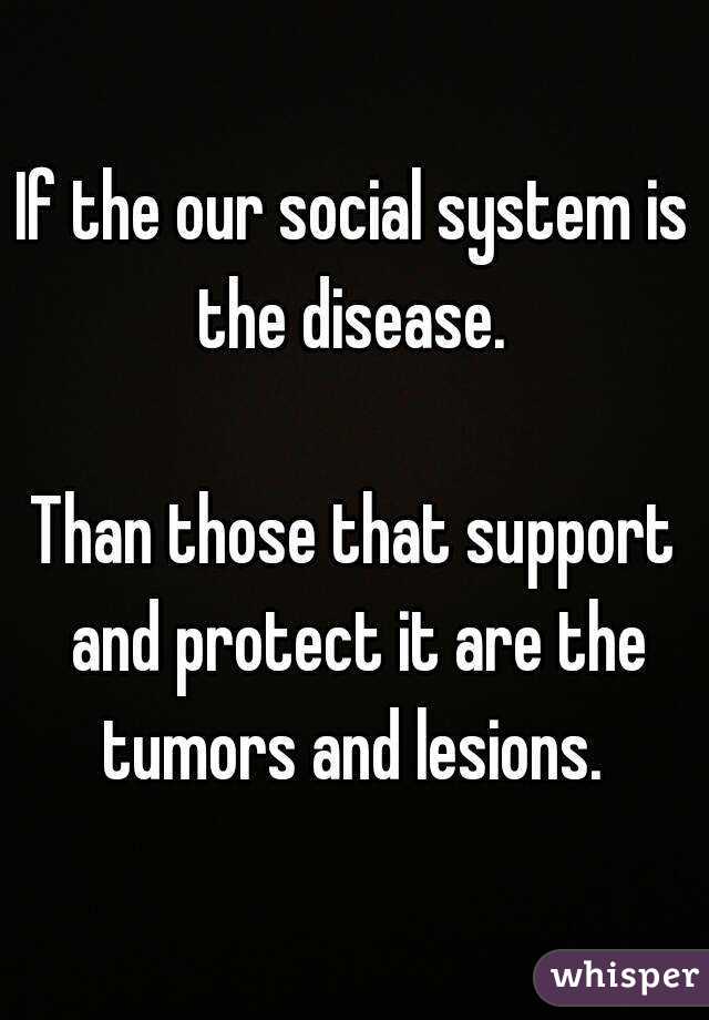 If the our social system is the disease. 

Than those that support and protect it are the tumors and lesions. 

