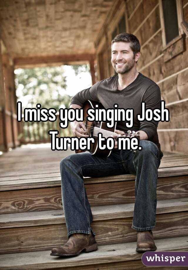 I miss you singing Josh Turner to me.
