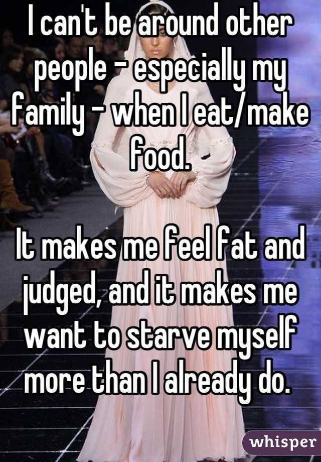 I can't be around other people - especially my family - when I eat/make food. 

It makes me feel fat and judged, and it makes me want to starve myself more than I already do. 