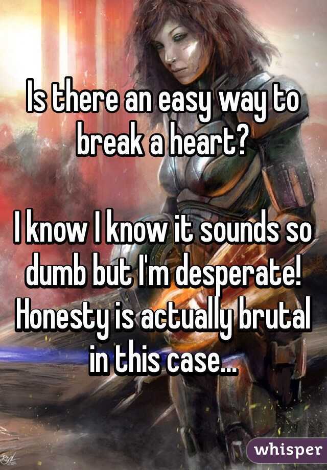 Is there an easy way to break a heart? 

I know I know it sounds so dumb but I'm desperate! 
Honesty is actually brutal in this case...