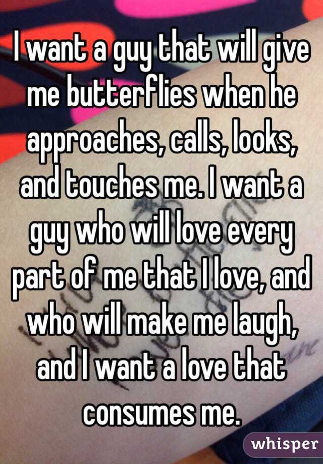 I want a guy that will give me butterflies when he approaches, calls, looks, and touches me. I want a guy who will love every part of me that I love, and who will make me laugh, and I want a love that consumes me.