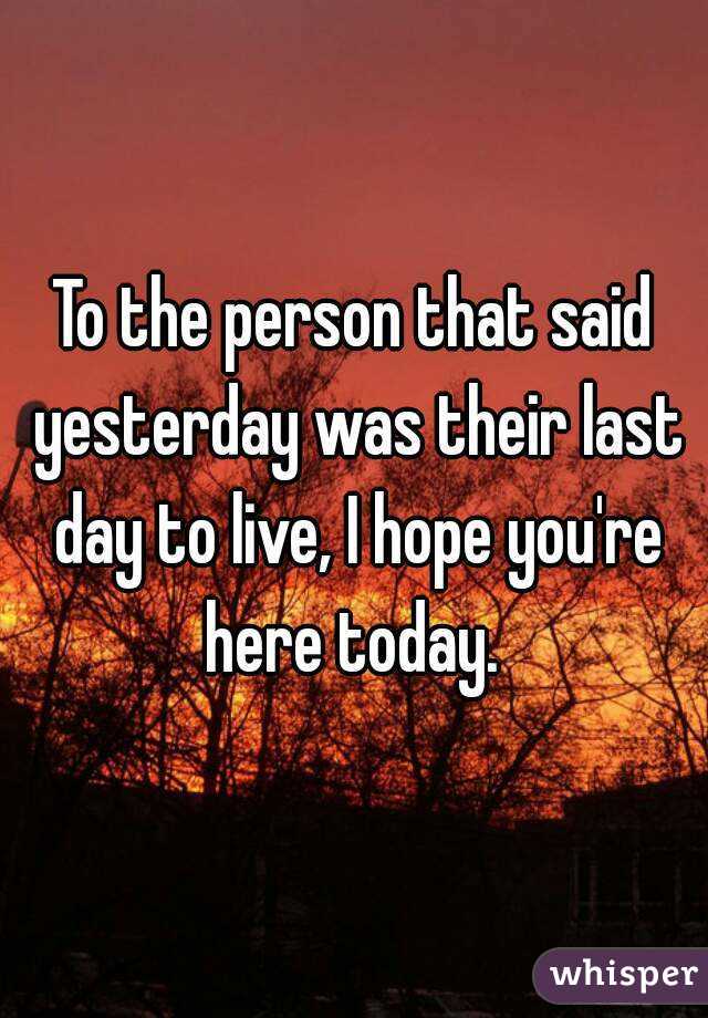 To the person that said yesterday was their last day to live, I hope you're here today. 