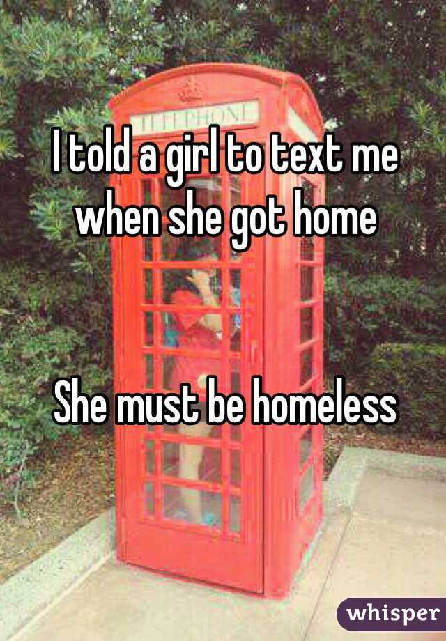I told a girl to text me when she got home


She must be homeless