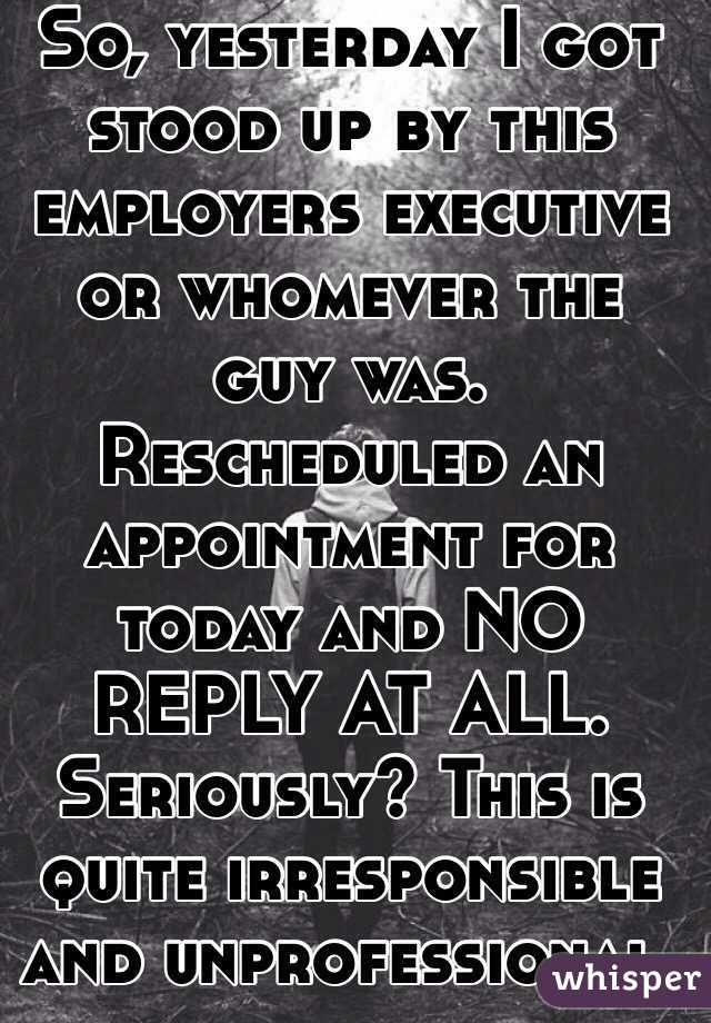 So, yesterday I got stood up by this employers executive or whomever the guy was. Rescheduled an appointment for today and NO REPLY AT ALL. Seriously? This is quite irresponsible and unprofessional.