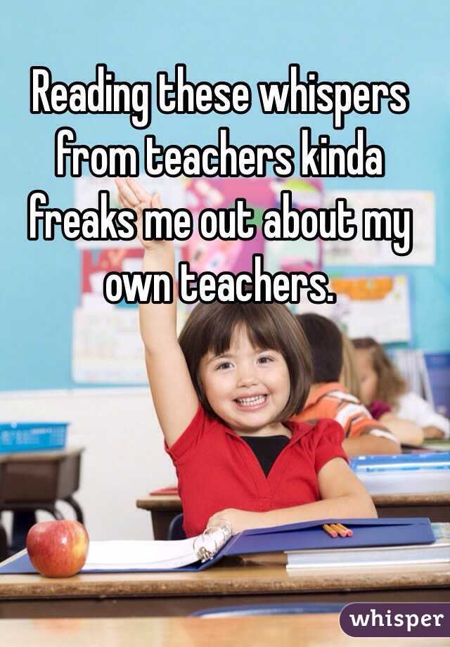 Reading these whispers from teachers kinda freaks me out about my own teachers. 